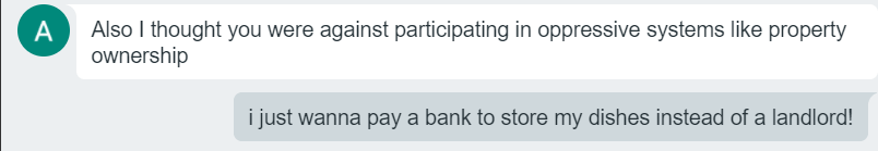 A text bubble says "Also I thought you were against participating in oppressive systems like property ownership" and I respond "I just wanna pay a bank to store my dishes instead of a landlord!"